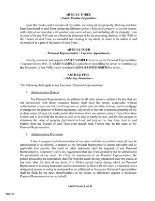 ARTICLE THREE
                                            - Estate Residue Disposition-

             I give the residue and remainder of my estate, including all real property, that may not have
         been transferred to said Trust during my lifetime (unless I held such property as a joint-tenant-
         with-right-of-survivorship with another who survived me), and including all the property I can
         dispose of by my Will and not effectively disposed of by the preceding Articles of this Will, to
         the Trustee of said Trust, as amended and existing at my death, in order to be added to and
         disposed of as a part of the assets of such Trust.

                                               ARTICLE FOUR
                               - Personal Representative / Executor Appointment -

             I hereby nominate and appoint JAMES SAMPLE to serve as the Personal Representative
         / Executor of my Will. If JAMES SAMPLE is unable or unwilling to serve or continue as
         the Executor of my Will, then I nominate JANE SAMPLE-SMITH to serve.

                                                 ARTICLE FIVE
                                              - Fiduciary Provisions -

         The following shall apply to my Executor / Personal Representative:

             1.   Administrative Powers:

                  My Personal Representative, in addition to all other powers conferred by law that are
         not inconsistent with those contained herein, shall have the power, exercisable without
         authorization of any court to (i) sell at private or public sale, to retain, to lease, and to mortgage
         or pledge for the purpose of borrowing money, any or all of the real or personal property of my
         probate estate (if any), (ii) make partial distributions from my probate estate (if any) from time
         to time and to distribute the residue in cash or in kind or partly in each, and for that purpose to
         determine the value of property distributed in kind, and (iii) sell to, buy from, lend to, and
         borrow from the Trustee of said Trust even though such Trustee may be the same as my
         Personal Representative.

             2.   Administrative Provisions:

                  I direct unsupervised administration of my estate and that my probate estate (if any) be
         administered in as informal a manner as my Personal Representative deems advisable and as
         applicable law permits. No bond or other indemnity shall be required of any Personal
         Representative. I expressly waive any requirement that any Trust created by me be submitted to
         the jurisdiction of any court. To effect the nomination of my Personal Representative, the
         person possessing the nomination shall file with the court, having jurisdiction over my estate, at
         any time after the date of my death. If a 30-day period lapses during which no Personal
         Representative is acting hereunder and no nomination is filed with the court, a statement that a
         designated person or entity is nominated as an additional or Successor Personal Representative
         shall be filed, by the heirs (beneficiaries) of my estate, to effectively appoint a Successor
         Personal Representative on my behalf.


                                                   LW&T Page 3 (of 5)


PDF/96
 