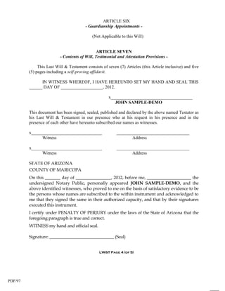 ARTICLE SIX
                                        - Guardianship Appointments -

                                            (Not Applicable to this Will)


                                               ARTICLE SEVEN
                          - Contents of Will, Testimonial and Attestation Provisions -

              This Last Will & Testament consists of seven (7) Articles (this Article inclusive) and five
         (5) pages including a self-proving affidavit.

               IN WITNESS WHEREOF, I HAVE HEREUNTO SET MY HAND AND SEAL THIS
         ______ DAY OF ___________________, 2012.

                                                      x_____________________________________
                                                         JOHN SAMPLE-DEMO

         This document has been signed, sealed, published and declared by the above named Testator as
         his Last Will & Testament in our presence who at his request in his presence and in the
         presence of each other have hereunto subscribed our names as witnesses.

         x________________________________                _________________________________
               Witness                                           Address

         x________________________________                _________________________________
               Witness                                           Address

         STATE OF ARIZONA
         COUNTY OF MARICOPA
         On this _______ day of ________________, 2012, before me, ____________________ the
         undersigned Notary Public, personally appeared JOHN SAMPLE-DEMO, and the
         above identified witnesses, who proved to me on the basis of satisfactory evidence to be
         the persons whose names are subscribed to the within instrument and acknowledged to
         me that they signed the same in their authorized capacity, and that by their signatures
         executed this instrument.
         I certify under PENALTY OF PERJURY under the laws of the State of Arizona that the
         foregoing paragraph is true and correct.
         WITNESS my hand and official seal.

         Signature: ______________________________ (Seal)


                                                LW&T Page 4 (of 5)




PDF/97
 