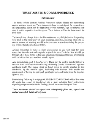 TRUST ASSETS & CORRESPONDENCE
                                            Introduction
         This tenth section contains various retitlement letters needed for transferring
         certain assets to your trust. These documents have been designed for convenience
         and expediency. Just fill in the applicable account numbers, sign the letter(s) and
         send it to the respective transfer agents. They, in turn, will retitle those assets to
         your trust.

         The beneficiary change letters in this section are very helpful when designating
         your trust as the beneficiary of your insurance, annuities, qualified plans etc. A
         certain amount of planning should be incorporated when determining the proper
         use of these beneficiary change letters.

         Always remember to make as many photocopies as you will need for each
         respective letter-format and keep the originals in your Portfolio. You should go
         through all of these forms so that you understand the request that you are making
         with each form that you send to a transfer agent.

         Also included are stock & bond powers. These may be used to transfer title of a
         stock or bond certificate without having to actually (locate, relocate and) sign the
         certificate itself. The signed stock or bond power is simply attached to the
         certificate, by the transfer agent, indicating title transfer. This avoids the
         requirement of having to mail such certificate back and forth from the transfer
         agent to you.

         Immediately following is a 6-page GUIDELINE-TO-FUNDING which lists most
         all assets that could be transferred into a trust including brief instructions
         regarding the procedures for the funding of each such asset into your Trust.

         These documents should be copied and subsequently filled out, signed and
         mailed as needed. Retain all originals.

                                       ___________________




PDF/99
 