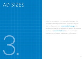 Ad Sizes


           Publishers can maximize their revenue by choosing to offer

           ad sizes that are in higher demand by advertisers. They aim

           to strike a balance between customized ad packages with

           exclusive sizes that can be tailored to the needs of an individual




3.
           advertiser, and standardized sizes that will accommodate

           creatives from the majority of advertisers and networks.




                                                                            21
 