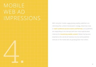 Mobile
Web Ad
Impressions
              With consumer mobile usage growing rapidly, publishers are

              rethinking their content monetization strategy. Advertisers look

              to reach audiences across screens and formats, and publishers

              are responding to this demand with ever-more sophisticated




4.
              channels for monetizing mobile content. Mobile has become

              essential to the overall ad inventory mix, but some publisher

              verticals on the mobile web are growing faster than others.




                                                                                 29
 
