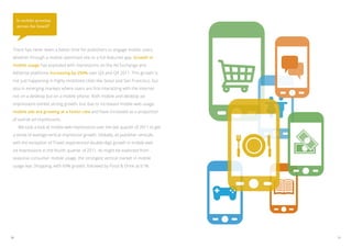 Is mobile growing
     across the board?




 There has never been a better time for publishers to engage mobile users,
 whether through a mobile-optimized site or a full-featured app. Growth in
 mobile usage has exploded with impressions on the Ad Exchange and
 AdSense platforms increasing by 250% over Q3 and Q4 2011. This growth is
 not just happening in highly mobilized cities like Seoul and San Francisco, but
 also in emerging markets where users are first interacting with the internet
 not on a desktop but on a mobile phone. Both mobile and desktop ad
 impressions exhibit strong growth, but due to increased mobile web usage,
 mobile ads are growing at a faster rate and have increased as a proportion
 of overall ad impressions.
 	 We took a look at mobile web impressions over the last quarter of 2011 to get
 a sense of average vertical impression growth. Globally, all publisher verticals,
 with the exception of Travel, experienced double-digit growth in mobile web
 ad impressions in the fourth quarter of 2011. As might be expected from
 seasonal consumer mobile usage, the strongest vertical market in mobile
 usage was Shopping, with 69% growth, followed by Food & Drink at 61%.




30                                                                                   31
 