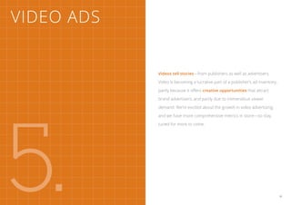 Video Ads


            Videos tell stories—from publishers as well as advertisers.

            Video is becoming a lucrative part of a publisher’s ad inventory,

            partly because it offers creative opportunities that attract

            brand advertisers, and partly due to tremendous viewer




5.
            demand. We’re excited about the growth in video advertising,

            and we have more comprehensive metrics in store—so stay

            tuned for more to come.




                                                                                35
 