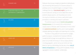 1.
     Cha nnel mix 	                         2   Publishers face the ever-changing complexities of selling display

                                                ads and reaching new audiences. As a business partner to

                                                publishers around the world, Google is no stranger to these



2.
     Publishe r Ver ti c a l a nd 	         6   challenges. We rely on data-based insights to guide our
     Geogra phic c o m p a r i s o ns 	         business decisions. During our routine deep-dives into the

                                                publisher display dynamics, we frequently notice trends

                                                that may be of interest to our clients as well, which is what



3.
     Ad S ize s 	                          20   prompted us to introduce this research publication.

                                                	   This premiere issue focuses on trends in the publisher

                                                display business. It is not meant to be a comprehensive

                                                industry report or forecast; rather its purpose is to share trends


4.
     Mobile Web Ad I m p r es s i o ns 	   28   that publishers worldwide may find useful in planning digital

                                                strategies, gleaning new insights, and supporting their hunches.

                                                	   The metrics in this publication are derived from Google

                                                publisher products—DoubleClick for Publishers (DFP), the


5.
     Vid e o ad s	                         34   DoubleClick Ad Exchange, and Google AdSense network—to

                                                allow us to provide commentary on various display patterns,

                                                including geographic, vertical, and ad size trends over time.

                                                Based on rigorous methodology, the data sets contain tens of


6.
     Append ix	 38                              billions of impressions served by publishers globally, and are

                                                aggregated to preserve publisher confidentiality.

                                                                                                                     1
 