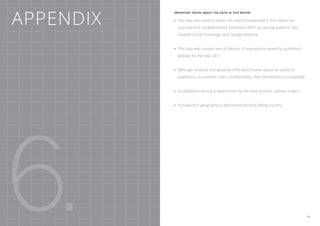 Appendix
           Important notes about the data in this report


           •	 The data sets used to obtain the metrics presented in this report are
             sourced from DoubleClick for Publishers (DFP) ad serving platform, the
             DoubleClick Ad Exchange, and Google AdSense.


           •	 The data sets contain tens of billions of impressions served by publishers
             globally for the year 2011.


           •	Although revenue and absolute CPM benchmarks would be useful to
             publishers, to preserve client confidentiality, that information is unavailable.


           •	A publisher’s vertical is determined by the site’s primary content subject.


           •	A publisher’s geography is determined by their billing country.




6.                                                                                              39
 