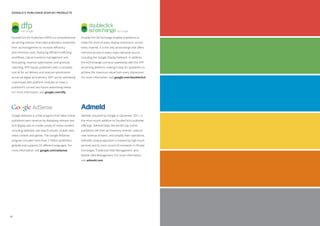 Google’s Publisher Display Products




 DoubleClick for Publishers (DFP) is a comprehensive      DoubleClick Ad Exchange enables publishers to
 ad serving solution that helps publishers streamline     make the most of every display impression, across
 their ad management to increase efficiency               every channel. It is the only ad exchange that offers
 and minimize costs. Featuring efficient trafficking      real-time access to every major demand source,
 workflows, robust inventory management and               including the Google Display Network. In addition,
 forecasting, revenue optimization, and granular          the Ad Exchange connects seamlessly with the DFP
 reporting, DFP equips publishers with a complete         ad serving platform, making it easy for publishers to
 tool kit for ad delivery and revenue optimization        achieve the maximum value from every impression.
 across all digital ad inventory. DFP can be seamlessly   For more information, visit google.com/doubleclick
 customized with platform modules to meet a
 publisher’s current and future advertising needs.
 For more information, visit google.com/dfp




 Google AdSense is a free program that helps online       Admeld, acquired by Google in December 2011, is
 publishers earn revenue by displaying relevant text      the most recent addition to DoubleClick’s publisher
 and display ads on a wide variety of online content,     offerings. Admeld helps the world’s top online
 including websites, site search results, mobile sites,   publishers sell their ad inventory smarter, capture
 video content and games. The Google AdSense              new revenue streams, and simplify their operations.
 program includes more than 2 million publishers          Admeld’s unique approach is marked by high-touch
 globally and supports 33 different languages. For        services and its track record of innovation in Private
 more information, visit google.com/adsense               Exchanges, Traditional Yield Management, and
                                                          Mobile Yield Management. For more information,
                                                          visit admeld.com




40
 