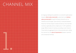 Channel mix

              An ongoing challenge for publishers is to strike the right balance

              between direct sales (reserved) to advertisers and indirect

              sales (unreserved) through third-party channels such as

              networks and exchanges. How inventory is allocated between

              these two channels impacts overall ad revenue, since reserved

              inventory is generally sold at a higher price. In DFP, publishers




1.
              assign different levels of inventory according to each channel.

              These levels are aggregated here to illustrate what we’re calling

              the channel mix: the ratio of impressions between reserved

              and unreserved inventory.




                                                                                   3
 
