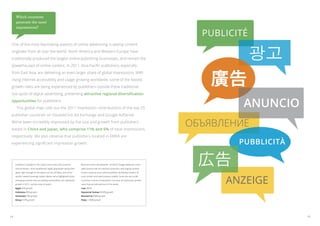 Which countries
     generate the most
     impressions?

                                                                                                                                            publicité

                                                                                                                                                        광고
 One of the most fascinating aspects of online advertising is seeing content
 originate from all over the world. North America and Western Europe have
 traditionally produced the largest online publishing businesses, and remain the




                                                                                                                                             廣告
 powerhouses of online content. In 2011, Asia-Pacific publishers, especially
 from East Asia, are delivering an even larger share of global impressions. With
 rising internet accessibility and usage growing worldwide, some of the fastest
 growth rates are being experienced by publishers outside these traditional
 hot-spots of digital advertising, presenting attractive regional diversification
 opportunities for publishers.
 	 This global map calls out the 2011 impression contributions of the top 25
                                                                                                                                                    Anuncio
 publisher countries on DoubleClick Ad Exchange and Google AdSense.
 We’ve been incredibly impressed by the size and growth from publishers
 based in China and Japan, who comprise 11% and 6% of total impressions,
                                                                                                                                          Объявление
 respectively. We also observe that publishers located in EMEA are
 experiencing significant impression growth.                                                                                                       pubblicità

     Publishers included in this report come from 235 countries
     and territories—from established, highly populated nations like
     Japan right through to the island country of Palau, one of the
                                                                       More and more ad networks—of which Google AdSense is one—
                                                                       allow anyone with an internet connection and original content
                                                                       to earn revenue as an online publisher, facilitating creation of
                                                                                                                                           広告
                                                                                                                                                Anzeige
     world’s newest sovereign states. Below, we’ve highlighted some    local content and new business models. Some are very small
     emerging markets that are posting extraordinary ad impression     countries in terms of population, but post ad impression growth
     growth in 2011, and are ones to watch.                            rates that are (almost!) out of this world.
     Egypt 45% growth                                                  Laos 382%
     Indonesia 85% growth                                              Equatorial Guinea 4635% growth
     Venezuela 79% growth                                              Montserrat 990% growth
     Kenya 157% growth                                                 Palau 1106% growth




14                                                                                                                                                              15
 
