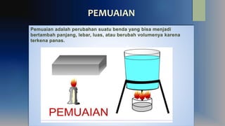 PEMUAIAN
Pemuaian adalah perubahan suatu benda yang bisa menjadi
bertambah panjang, lebar, luas, atau berubah volumenya karena
terkena panas.
 