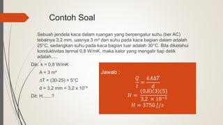 Contoh Soal
Sebuah jendela kaca dalam ruangan yang berpengatur suhu (ber AC)
tebalnya 3,2 mm, uasnya 3 m² dan suhu pada kaca bagian dalam adalah
25°C, sedangkan suhu pada kaca bagian luar adalah 30°C. Bila diketahui
konduktivitas termal 0,8 W/mK, maka kalor yang mengalir tiap detik
adalah.....
Dik: k = 0,8 W/mK
A = 3 m²
T = (30-25) = 5°C
d = 3,2 mm = 3,2 x 10ˉ³
Dit: H.......?
Jawab :
𝑄
𝑡
=
𝑘𝐴∆𝑇
𝑑
𝐻 =
0,8 3 (5)
3,2 × 10−3
𝐻 = 3750 𝐽/𝑠
 