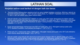 Kerjakan latihan soal berikut ini dengan baik dan benar.
1. Seorang siswa memasukkan sepotong kecil es yang meleleh kedalam mulutnya. Akhirnya, seluruh es
berubah menjadi air pada T1 = 32F ke suhu tubuh siswa, T2 = 98,60F. Nyatakan suhu-suhu ini dalam
C dan K, dan cari selisih suhu dalam kedua skala !
2. Sebuah silinder yang diameternya 1,00000 cm pada suhu 30C akan dimasukkan ke dalam sebuah
lubang pada sebuah pelat baja yang diameternya 0,99970 cm pada suhu 39C. Berapakan suhu pelat
baja agar silinder dapat tetap dimasukkan ke dalam lubang tersebut ? koefisien muai panjang baja
diketahui 1,1 x 10-5/C
3. Suatu lempengtembaga mempunyai luas 500 cm2 pada suhu 10C. Hitunglah luasnya pada suhu
70C! diketahui koefisien muai panjang tembaga α = 1,67 x 10-5/C.
4. Pada suhu 0C, massa jenis raksa 13600 kg/m3. Hitunglah massa jenis pada suhu 50C jika diketahui
muai volume raksa sama dengan 1,82 x 10-4/C!
5. Sebuah wadah yang terbuat dari alumunium berisi penuh dengan 300 mL gliserin pada suhu 20C.
Berapakah banyaknya gliserin yang tumpah jika wadah itu dipanaskan sampai suhu 110C ? koefisien
muai panjang alumunium 2,55 x 10-5/C dan koefisien muai volume gliserin 5,3 x 10-4/C.
 