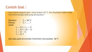 Contoh Soal :
Suhu daerah pegunungan menunjukkan 20 °C. Jika dinyatakan dalam skala
Fahrenheit berapa skala yang ditunjukkan?
Diketahui : TC = 20 °C
Ditanya : TF = …… ?
Jawab :
TF = (9/5 x TC) + 32
TF = (9/5 x 20) + 32
TF = 36 + 32
TF = 68 °F
Jadi skala pada termometer Fahrenheit menunjukkan 68 °F
 