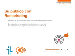 Orientar a clientes pertinentes.
Remarketing con Google
• Céntrese en las personas que han visitado su sitio web previamente.
• En cada sitio nuevo que visiten, volverán a ver su anuncio.
Se acordarán de su empresa mientras navegan en la Web.
Su público con
Remarketing
¿Qué? Sugerencias
para el éxito
ConclusiónCómo
funciona
Beneficios
 