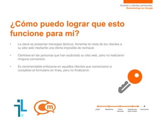 Orientar a clientes pertinentes.
Remarketing con Google
¿Cómo puedo lograr que esto
funcione para mí?
• La clave es presentar mensajes tácticos, fomentar la visita de los clientes a
su sitio web mediante una oferta imposible de rechazar.
• Céntrese en las personas que han explorado su sitio web, pero no realizaron
ninguna conversión.
• Es recomendable enfocarse en aquellos clientes que comenzaron a
completar el formulario en línea, pero no finalizaron.
¿Qué? Sugerencias
para el éxito
ConclusiónCómo
funciona
Beneficios
 