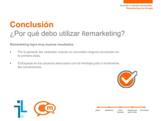 Orientar a clientes pertinentes.
Remarketing con Google
Conclusión
¿Por qué debo utilizar Remarketing?
Remarketing logra muy buenos resultados.
• Por lo general, los visitantes nuevos no concretan ninguna conversión en
la primera visita.
• Enfóquese en los usuarios adecuados con el mensaje justo e incremente
las conversiones.
¿Qué? Sugerencias
para el éxito
ConclusiónCómo
funciona
Beneficios
 