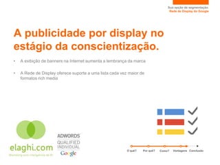Sua opção de segmentação.
                                                                                   Rede de Display do Google




A publicidade por display no
estágio da conscientização.
•   A exibição de banners na Internet aumenta a lembrança da marca

•   A Rede de Display oferece suporte a uma lista cada vez maior de
    formatos rich media




                                                          O quê?   Por quê?   Como?   Vantagens Conclusão
 