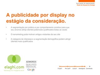 Sua opção de segmentação.
                                                                                   Rede de Display do Google




A publicidade por display no
estágio da consideração.
•   A segmentação por público e por comportamento contribui para que
    seu anúncio atinja clientes potenciais qualificados todas as vezes

•   O remarketing pode motivar antigos visitantes de seu site

•   A categoria de interesse e a segmentação demográfica podem atingir
    clientes mais qualificados




                                                          O quê?   Por quê?   Como?   Vantagens Conclusão
 