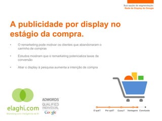 Sua opção de segmentação.
                                                                                 Rede de Display do Google




A publicidade por display no
estágio da compra.
•   O remarketing pode motivar os clientes que abandonaram o
    carrinho de compras

•   Estudos mostram que o remarketing potencializa taxas de
    conversão

•   Aliar o display à pesquisa aumenta a intenção de compra




                                                        O quê?   Por quê?   Como?   Vantagens Conclusão
 