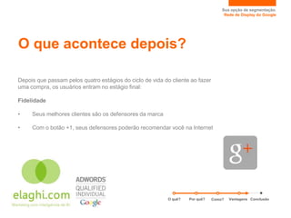 Sua opção de segmentação.
                                                                                    Rede de Display do Google




O que acontece depois?

Depois que passam pelos quatro estágios do ciclo de vida do cliente ao fazer
uma compra, os usuários entram no estágio final:

Fidelidade

•    Seus melhores clientes são os defensores da marca

•    Com o botão +1, seus defensores poderão recomendar você na Internet




                                                           O quê?   Por quê?   Como?   Vantagens Conclusão
 