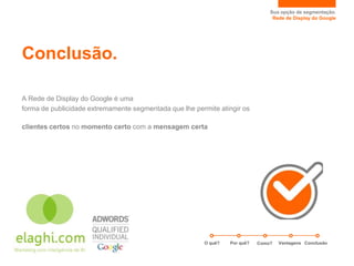 Sua opção de segmentação.
                                                                                 Rede de Display do Google




Conclusão.

A Rede de Display do Google é uma
forma de publicidade extremamente segmentada que lhe permite atingir os

clientes certos no momento certo com a mensagem certa




                                                        O quê?   Por quê?   Como?   Vantagens Conclusão
 