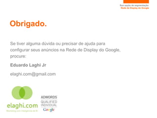 Sua opção de segmentação.
                                                      Rede de Display do Google




Obrigado.

Se tiver alguma dúvida ou precisar de ajuda para
configurar seus anúncios na Rede de Display do Google,
procure:

Eduardo Laghi Jr

elaghi.com@gmail.com
 