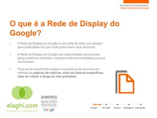 Sua opção de segmentação.
                                                                                  Rede de Display do Google




O que é a Rede de Display do
Google?
•   A Rede de Display do Google é uma rede de sites com espaço
    para publicidade em que você pode inserir seus anúncios

•   A Rede de Display do Google usa segmentação precisa para
    atingir públicos motivados, trazendo melhores resultados para os
    anunciantes

•   Trata-se de uma forma simples e econômica de anunciar em
    milhões de páginas de notícias, sites de tópicos específicos,
    sites de vídeos e blogs de alta qualidade




                                                         O quê?   Por quê?   Como?   Vantagens Conclusão
 