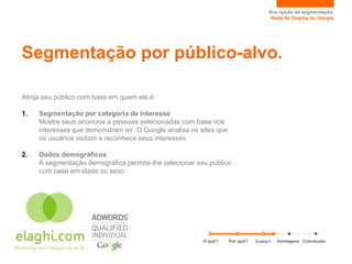 Sua opção de segmentação.
                                                                                    Rede de Display do Google




Segmentação por público-alvo.

Atinja seu público com base em quem ele é:

1.   Segmentação por categoria de interesse
     Mostre seus anúncios a pessoas selecionadas com base nos
     interesses que demonstram ter. O Google analisa os sites que
     os usuários visitam e reconhece seus interesses

2.   Dados demográficos
     A segmentação demográfica permite-lhe selecionar seu público
     com base em idade ou sexo




                                                         O quê?     Por quê?   Como?   Vantagens Conclusão
 