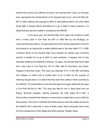 WP(Crl.)No. 6 of 2021 Page 10
entered this country and suffered conviction and imprisonment under our domestic
laws, approached the Imphal Bench of the Gauhati High Court, vide Civil Rule No.
981 of 1989, seeking safe passage to Delhi to seek political asylum. By order dated
20.09.1989, a Division Bench permitted her to go to Delhi to seek protection. It is
stated that she was then settled in Australia by the UNHCR.
In the same year, the Gauhati High Court again had occasion to deal
with a similar claim in Civil Rule No.1847 of 1989 filed by one Mr.Bogyi, an
under-trial Burmese detenu. He approached the Court fearing deportation to Burma
and praying for an opportunity to obtain political asylum. By order dated 17.11.1989,
a Division Bench of the Gauhati High Court directed his release upon furnishing
security to enable him to go to Delhi to seek protection. It appears that he was
thereafter shifted by the UNHCR to Norway. Yet again, the Gauhati High Court dealt
with a like issue in Civil Rule No. 515 of 1990, filed by Khy-Htoon and others,
refugees of Burmese origin. This case was disposed of on 11.09.1990, permitting
their release on interim bail to enable them to go to Delhi for the purpose of
obtaining refugee status. It is stated that they were then settled in other countries by
the UNHCR. The Imphal Bench of the Gauhati High Court again dealt with this issue
in Civil Rule No.516 of 1991. This case was filed by one U. Myat Kyaw and one
Nayzin, Burmese refugees, seeking protection. By order dated 26.11.1991, a
Division Bench directed their release on interim bail to enable them to go to Delhi for
that purpose. This Court is informed that these persons were also settled abroad by
the UNHCR. Be it noted that, in none of these cases, these individuals had to face
the full consequences of their illegal acts before seeking ‘refugee’ status.
 