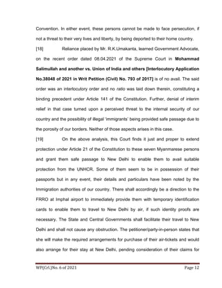 WP(Crl.)No. 6 of 2021 Page 12
Convention. In either event, these persons cannot be made to face persecution, if
not a threat to their very lives and liberty, by being deported to their home country.
[18] Reliance placed by Mr. R.K.Umakanta, learned Government Advocate,
on the recent order dated 08.04.2021 of the Supreme Court in Mohammad
Salimullah and another vs. Union of India and others [Interlocutory Application
No.38048 of 2021 in Writ Petition (Civil) No. 793 of 2017] is of no avail. The said
order was an interlocutory order and no ratio was laid down therein, constituting a
binding precedent under Article 141 of the Constitution. Further, denial of interim
relief in that case turned upon a perceived threat to the internal security of our
country and the possibility of illegal ‘immigrants’ being provided safe passage due to
the porosity of our borders. Neither of those aspects arises in this case.
[19] On the above analysis, this Court finds it just and proper to extend
protection under Article 21 of the Constitution to these seven Myanmarese persons
and grant them safe passage to New Delhi to enable them to avail suitable
protection from the UNHCR. Some of them seem to be in possession of their
passports but in any event, their details and particulars have been noted by the
Immigration authorities of our country. There shall accordingly be a direction to the
FRRO at Imphal airport to immediately provide them with temporary identification
cards to enable them to travel to New Delhi by air, if such identity proofs are
necessary. The State and Central Governments shall facilitate their travel to New
Delhi and shall not cause any obstruction. The petitioner/party-in-person states that
she will make the required arrangements for purchase of their air-tickets and would
also arrange for their stay at New Delhi, pending consideration of their claims for
 