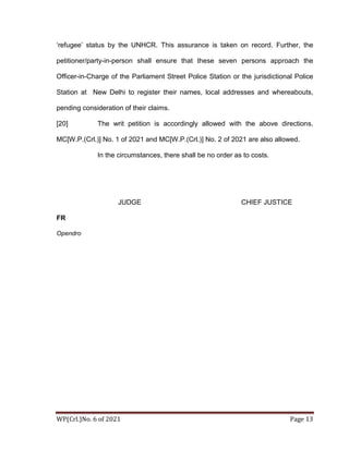 WP(Crl.)No. 6 of 2021 Page 13
‘refugee’ status by the UNHCR. This assurance is taken on record. Further, the
petitioner/party-in-person shall ensure that these seven persons approach the
Officer-in-Charge of the Parliament Street Police Station or the jurisdictional Police
Station at New Delhi to register their names, local addresses and whereabouts,
pending consideration of their claims.
[20] The writ petition is accordingly allowed with the above directions.
MC[W.P.(Crl.)] No. 1 of 2021 and MC[W.P.(Crl.)] No. 2 of 2021 are also allowed.
In the circumstances, there shall be no order as to costs.
JUDGE CHIEF JUSTICE
FR
Opendro
Yumk
ham
Rother
Digitally signed
by Yumkham
Rother
Date:
2021.05.03
11:37:09
+05'30'
 
