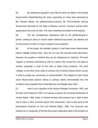 WP(Crl.)No. 6 of 2021 Page 4
[4] No affidavits-in-opposition were filed by either the State or the Central
Governments. Notwithstanding the same, arguments on merits were advanced by
Ms. Nandita Haksar, the petitioner/party-in-person; Mr. R.K.Umakanta, learned
Government Advocate for the State of Manipur; and Mr. S.Suresh, learned ASG,
appearing for the Union of India. The case is therefore amenable to final disposal.
[5] The two miscellaneous applications filed by the petitioner/party-in-
person, seeking to place on record certain additional documents, are allowed and
the documents are taken on record, subject to just exceptions.
[6] At the outset, the admitted position is that these seven Myanmarese
citizens illegally entered India. They did not have the requisite travel documents.
However, the question is whether they can be categorized as ‘migrants’. The word
‘migrant’ is ordinarily understood to refer to a person who moves from one place to
another, especially in order to find work or better living conditions. The word
‘refugee’, on the other hand, refers to a person who is forced to leave his/her country
in order to escape war, persecution or natural disaster. The category to which these
seven Myanmarese persons belong is perhaps clearly demonstrable from the
conditions that compelled them to flee Myanmar and illegally enter India!
[7] India is not a signatory to the Geneva Refugee Convention, 1951, and
the New York Protocol of 1967. It is however a party to the Universal Declaration of
Human Rights, 1948. Article 14 thereof declares that everyone has a right to seek
and to enjoy in other countries asylum from persecution. India is also party to the
International Covenant on Civil and Political Rights, 1966. This Covenant was
entered into in recognition of the fact that certain inalienable rights of all members of
 