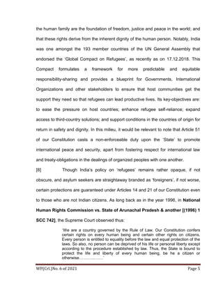 WP(Crl.)No. 6 of 2021 Page 5
the human family are the foundation of freedom, justice and peace in the world; and
that these rights derive from the inherent dignity of the human person. Notably, India
was one amongst the 193 member countries of the UN General Assembly that
endorsed the ‘Global Compact on Refugees’, as recently as on 17.12.2018. This
Compact formulates a framework for more predictable and equitable
responsibility-sharing and provides a blueprint for Governments, International
Organizations and other stakeholders to ensure that host communities get the
support they need so that refugees can lead productive lives. Its key-objectives are:
to ease the pressure on host countries; enhance refugee self-reliance; expand
access to third-country solutions; and support conditions in the countries of origin for
return in safety and dignity. In this milieu, it would be relevant to note that Article 51
of our Constitution casts a non-enforceable duty upon the ‘State’ to promote
international peace and security, apart from fostering respect for international law
and treaty-obligations in the dealings of organized peoples with one another.
[8] Though India’s policy on ‘refugees’ remains rather opaque, if not
obscure, and asylum seekers are straightaway branded as ‘foreigners’, if not worse,
certain protections are guaranteed under Articles 14 and 21 of our Constitution even
to those who are not Indian citizens. As long back as in the year 1996, in National
Human Rights Commission vs. State of Arunachal Pradesh & another [(1996) 1
SCC 742], the Supreme Court observed thus:
‘We are a country governed by the Rule of Law. Our Constitution confers
certain rights on every human being and certain other rights on citizens.
Every person is entitled to equality before the law and equal protection of the
laws. So also, no person can be deprived of his life or personal liberty except
according to the procedure established by law. Thus, the State is bound to
protect the life and liberty of every human being, be he a citizen or
otherwise………………’
 