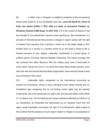 WP(Crl.)No. 6 of 2021 Page 6
[9] In effect, even a ‘foreigner’ is entitled to protection of life and personal
liberty under Article 21 of our Constitution [see also: Louis De Raedt Vs. Union of
India and others [(1991) 3 SCC 554] and State of Arunachal Pradesh vs.
Khudiram Chakma [1994 Supp. (1) SCC 615]. It is in the context of Article 21 that
the principle of ‘non-refoulement’ assumes great significance. ‘Non-refoulement’ is a
principle of international law that provides a refugee or asylum seeker with the right
to freedom from expulsion from a territory in which he or she seeks refuge or from
forcible return to a country or a territory where he or she faces a threat to life or
freedom because of race, religion, nationality, membership in a social group, or
political opinion [Courtesy: Merriam-Webster Dictionary]. The media coverage that
has surfaced from within Myanmar after the military coup, even if discounted to
some extent, leaves this Court in no doubt that these Myanmarese persons, given
their links with the banned Mizzima Media Organization, face imminent threat to their
lives and liberty if they return.
[10] Inalienable rights, recognized by the international community as
pointed out hereinabove, inhere in every individual human being naturally and our
Constitution also recognizes this by not limiting certain rights that are deemed
fundamental, and more particularly the right to life and personal liberty under Article
21, to citizens only. The far-reaching and myriad protections afforded by Article 21 of
our Constitution, as interpreted and adumbrated by our Supreme Court time and
again, would indubitably encompass the right of non-refoulement, albeit subject to
the condition that the presence of such asylum seeker or refugee is not prejudicial or
 