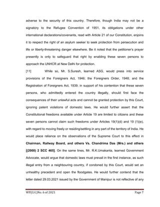 WP(Crl.)No. 6 of 2021 Page 7
adverse to the security of this country. Therefore, though India may not be a
signatory to the Refugee Convention of 1951, its obligations under other
international declarations/covenants, read with Article 21 of our Constitution, enjoins
it to respect the right of an asylum seeker to seek protection from persecution and
life or liberty-threatening danger elsewhere. Be it noted that the petitioner’s prayer
presently is only to safeguard that right by enabling these seven persons to
approach the UNHCR at New Delhi for protection.
[11] While so, Mr. S.Suresh, learned ASG, would press into service
provisions of the Foreigners Act, 1946; the Foreigners Order, 1948; and the
Registration of Foreigners Act, 1939; in support of his contention that these seven
persons, who admittedly entered the country illegally, should first face the
consequences of their unlawful acts and cannot be granted protection by this Court,
ignoring patent violations of domestic laws. He would further assert that the
Constitutional freedoms available under Article 19 are limited to citizens and these
seven persons cannot claim such freedoms under Articles 19(1)(d) and 19 (1)(e),
with regard to moving freely or residing/settling in any part of the territory of India. He
would place reliance on the observations of the Supreme Court to this effect in
Chairman, Railway Board, and others Vs. Chandrima Das (Mrs.) and others
[(2000) 2 SCC 465]. On the same lines, Mr. R.K.Umakanta, learned Government
Advocate, would argue that domestic laws must prevail in the first instance, as such
illegal entry from a neighbouring country, if condoned by this Court, would set an
unhealthy precedent and open the floodgates. He would further contend that the
letter dated 29.03.2021 issued by the Government of Manipur is not reflective of any
 
