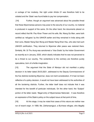 WP(Crl.)No. 6 of 2021 Page 9
or outrage of her modesty. Her right under Article 21 was therefore held to be
violated and the ‘State’ was found liable to pay her compensation.
[14] Further, though an argument was advanced about the possible threat
that these Myanmarese persons may pose to the security of our country, no material
is produced in support of the same. On the other hand, the documents placed on
record reflect that Mr. Pau Khan Thawn and his wife, Ms. Niang Go Man, were both
certified as ‘refugees’ by the UNHCR earlier and they remained in India along with
their sons, Master Nang Sian Mung and Master Nang Khan Hau, who also had such
UNHCR certification. They returned to Myanmar after peace was restored there.
Similarly, Mr. Si Thu Aung was sanctioned a ‘Visa Gratis’ by the Indian Government
as recently as in January, 2020, which clearly indicates that he was not perceived to
be a threat to our country. The contentions to the contrary are therefore purely
speculative, born of a fertile imagination.
[15] The argument that the State of Manipur did not manifest a policy
decision in its letter dated 29.03.2021, addressed to the Deputy Commissioners of
the five districts bordering Myanmar, does not merit consideration. If it had not been
reflective of a policy decision, it would not have been addressed to the authorities of
all the bordering districts. Further, the letter itself does not indicate that it was
intended for the benefit of particular individuals. On the other hand, the ‘Subject’
portion of the letter reads: ‘Illegal entry of Myanmarese Nationals’. It was therefore
an expression of the State’s policy on the subject issue at that point of time.
[16] At this stage, it may be noted that cases of this nature are neither new
nor of recent origin. In 1989, Ms. Zothansangpuii, a Burmese refugee, who illegally
 