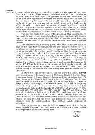 Bail Petition No. 349 of 2021
Page 2 of 2
Contd…
28.07.2021 many official documents, patrolling vehicle and the doors of the range
office. The police and forest officers present their tried to exhort them but to
no avail. They also tried to put this premises on fire and surrounded the
police force and administrative officers and hurled brick bats on them. To
disperse the mob police resorted to use of mild force and also fired gun shot
in the air to defend themselves but the mob kept on hurling brick bats in
which six police persons and two person of forest department received
injuries. The photographs and video of this occurrence was taken through
forest tiger tracker and other sources. From the video taken and other
sources total 29 people were identified which included these petitioners.
The LCR was perused. In earlier orders passed in other bail petitions by
this court the injury report is mentioned which show that total eight persons
have received mild and simple injury on their person. The police have also
recorded the statement of the injured police personals who have supported
the case.
The petitioners are in custody since 14.07.2021 i.e. for just about 15
days. In the case diary no specific role has been assigned to them nor it is
mentioned in what manner they had participated in the occurrence. The
period during which the petitioners could have been taken for interrogation in
police remand is over and no TIP of them has been conducted despite they
being in custody for more about 15 days. In my opinion their continued
custody will not serve any purpose. Further, from the material available on
the record so far no case for offence u/s 307, 333 of IPC is being made out
against the petitioners even if they have been made accused by resorting to
section 149 IPC as the injuries on the persons of the injured are simple and
generally on non-vital part of the body. The case of these petitioners stand on
similar footing to the accused who have already been granted regular bail by
this court.
In above facts and circumstances, this bail petition is hereby allowed
and the petitioners 1) Kailash Urawan, 2) Mahendra Singh, 3) Jawahir Singh
@ Jawahar Singh, 4) Ramlal Singh, 5) Ramlayak Singh, 6) Mohan Singh, 7)
Sunil Kumar @ Sunil Singh, 8) Fulmatiya Devi @ Phalmatiya Devi, 9) Vijay
Shankar Singh @ Vinod Shankar Singh, 10) Balkeshwar Singh, 11) Parikha
Singh @ Ramparikha Singh, 12) Rupnarayan Ram, 13) Lal Bihari Singh, 14)
Dinanath Singh and 15) Mehaki Devi are directed to be released in
connection with Adhaura P.S. Case No. 71 of 2020 for offences u/s 147, 148,
149, 323, 307, 353, 332, 333, 337, 338, 188, 427, 342 IPC and 27 Arms Act
on their furnishing a bail bond of Rs.10,000/- with two sureties of like
amount to the satisfaction of Smt. Amrita Singh, Judicial Magistrate, 1st
Class, Kaimur at Bhabua with condition that they will not participate in any
dharna or demonstration for which the permission has not been duly
obtained from the administration. This petition stands disposed of
accordingly.
Office is directed to return the LCR to learned court of Smt. Amrita
Singh, Judicial Magistrate, 1st Class, Kaimur at Bhabua. The steno to upload
a soft copy of this order on CIS today itself.
(Dictated)
Sd/-
ASJ-IV
 