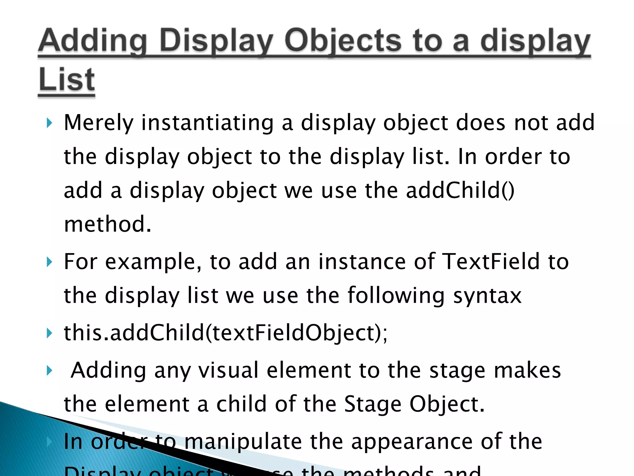 Merely instantiating a display object does not add the display object to the display list. In order to add a display object we use the addChild() method. For example, to add an instance of TextField to the display list we use the following syntax this.addChild(textFieldObject);   Adding any visual element to the stage makes the element a child of the Stage Object. In order to manipulate the appearance of the Display object we use the methods and properties available in the Display Object class. 