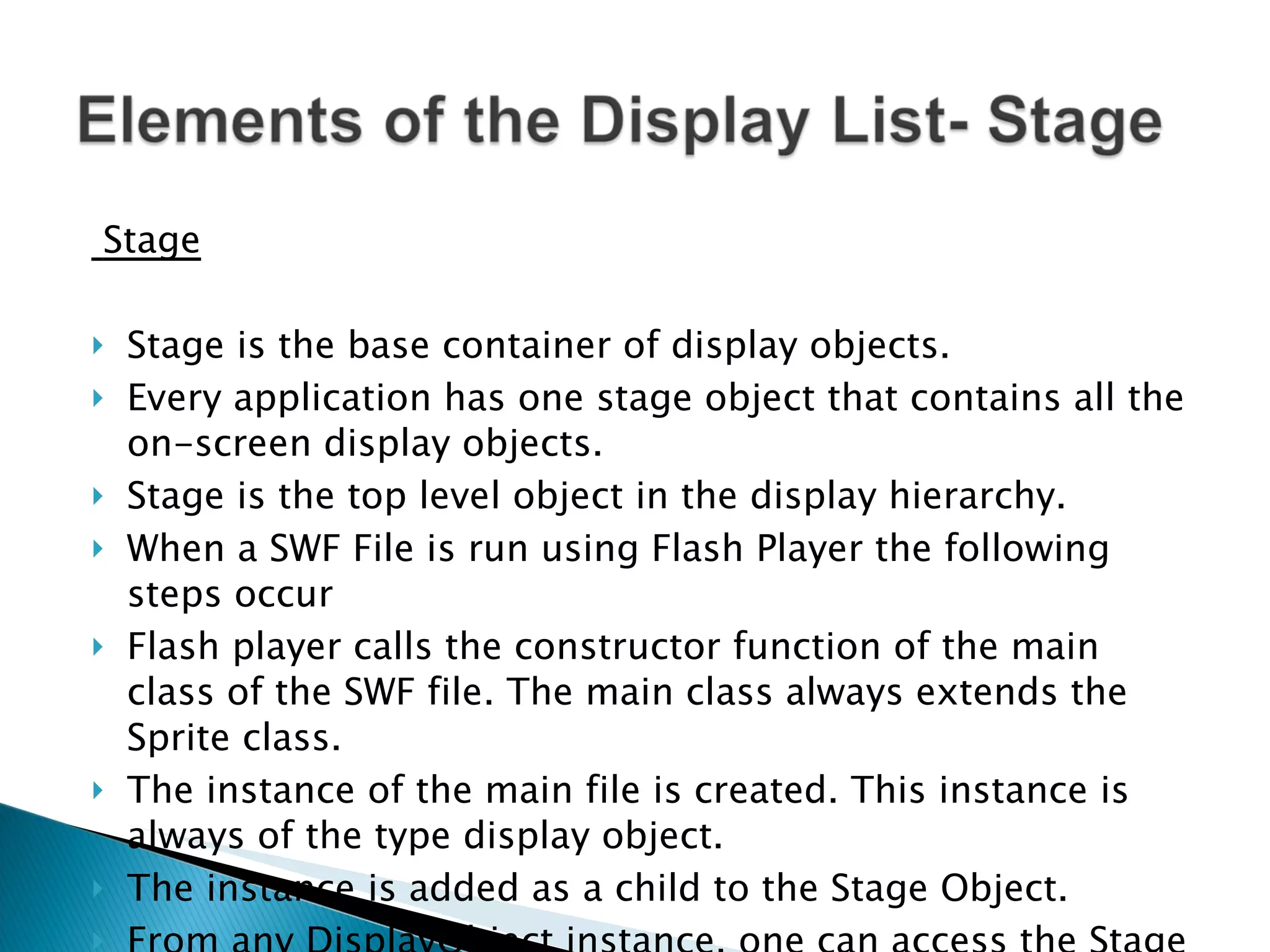 Stage Stage is the base container of display objects. Every application has one stage object that contains all the on-screen display objects. Stage is the top level object in the display hierarchy. When a SWF File is run using Flash Player the following steps occur Flash player calls the constructor function of the main class of the SWF file. The main class always extends the Sprite class. The instance of the main file is created. This instance is always of the type display object. The instance is added as a child to the Stage Object. From any DisplayObject instance, one can access the Stage through its stage property. 