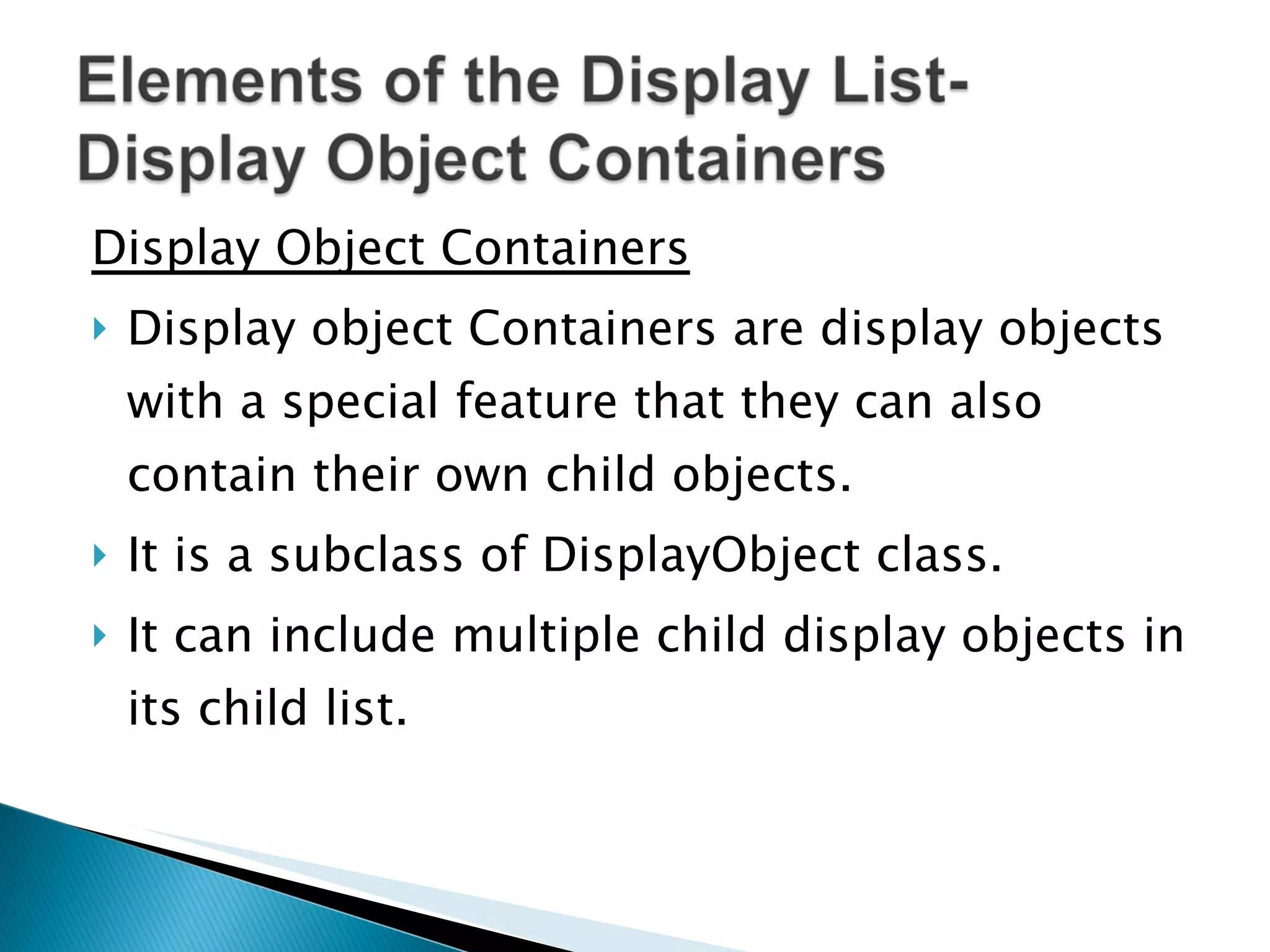 Display Object Containers Display object Containers are display objects with a special feature that they can also contain their own child objects. It is a subclass of DisplayObject class. It can include multiple child display objects in its child list. 
