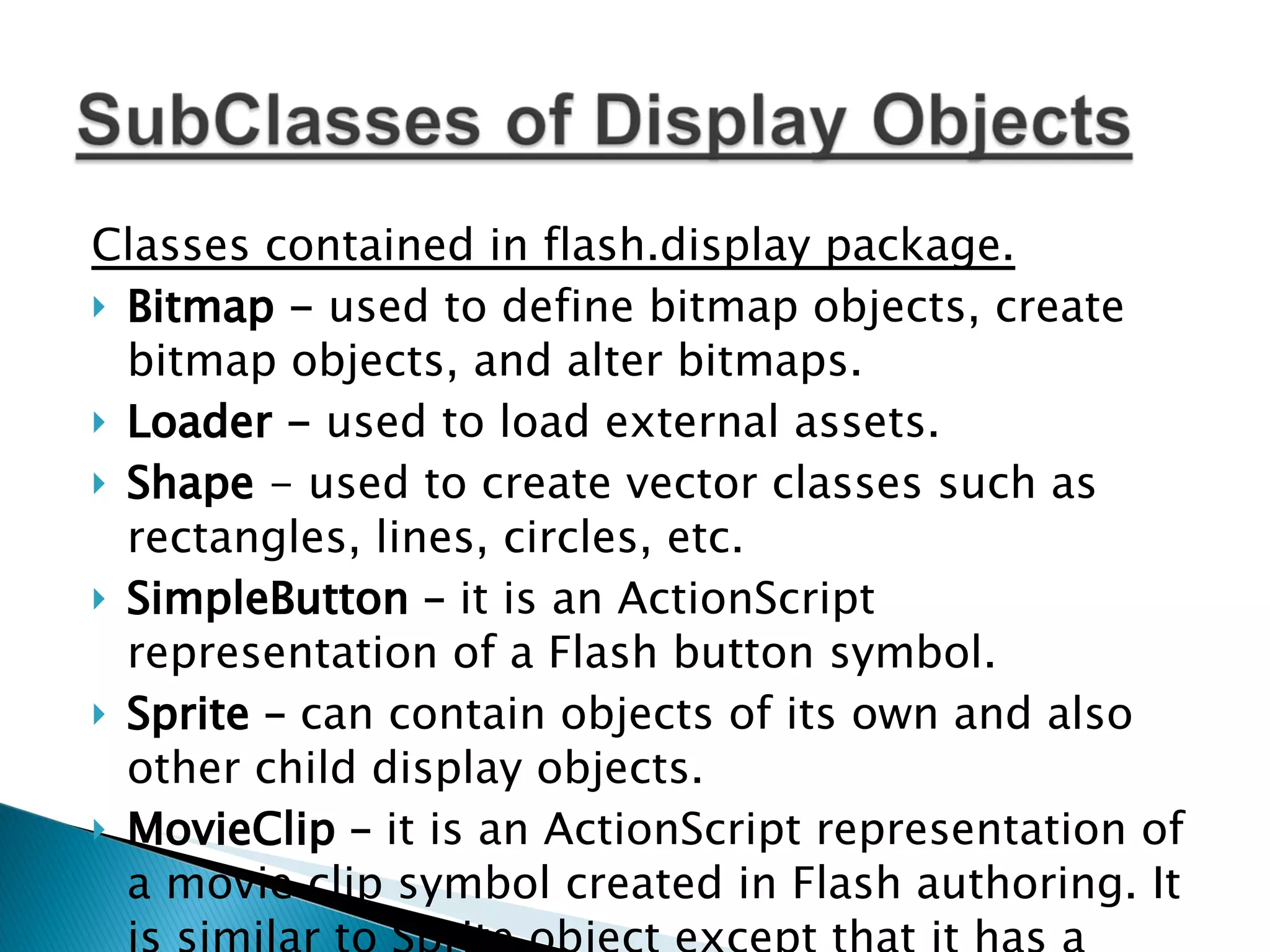 Classes contained in flash.display package. Bitmap - used to define bitmap objects, create bitmap objects, and alter bitmaps. Loader - used to load external assets. Shape - used to create vector classes such as rectangles, lines, circles, etc. SimpleButton – it is an ActionScript representation of a Flash button symbol. Sprite – can contain objects of its own and also other child display objects. MovieClip – it is an ActionScript representation of a movie clip symbol created in Flash authoring. It is similar to Sprite object except that it has a timeline. 