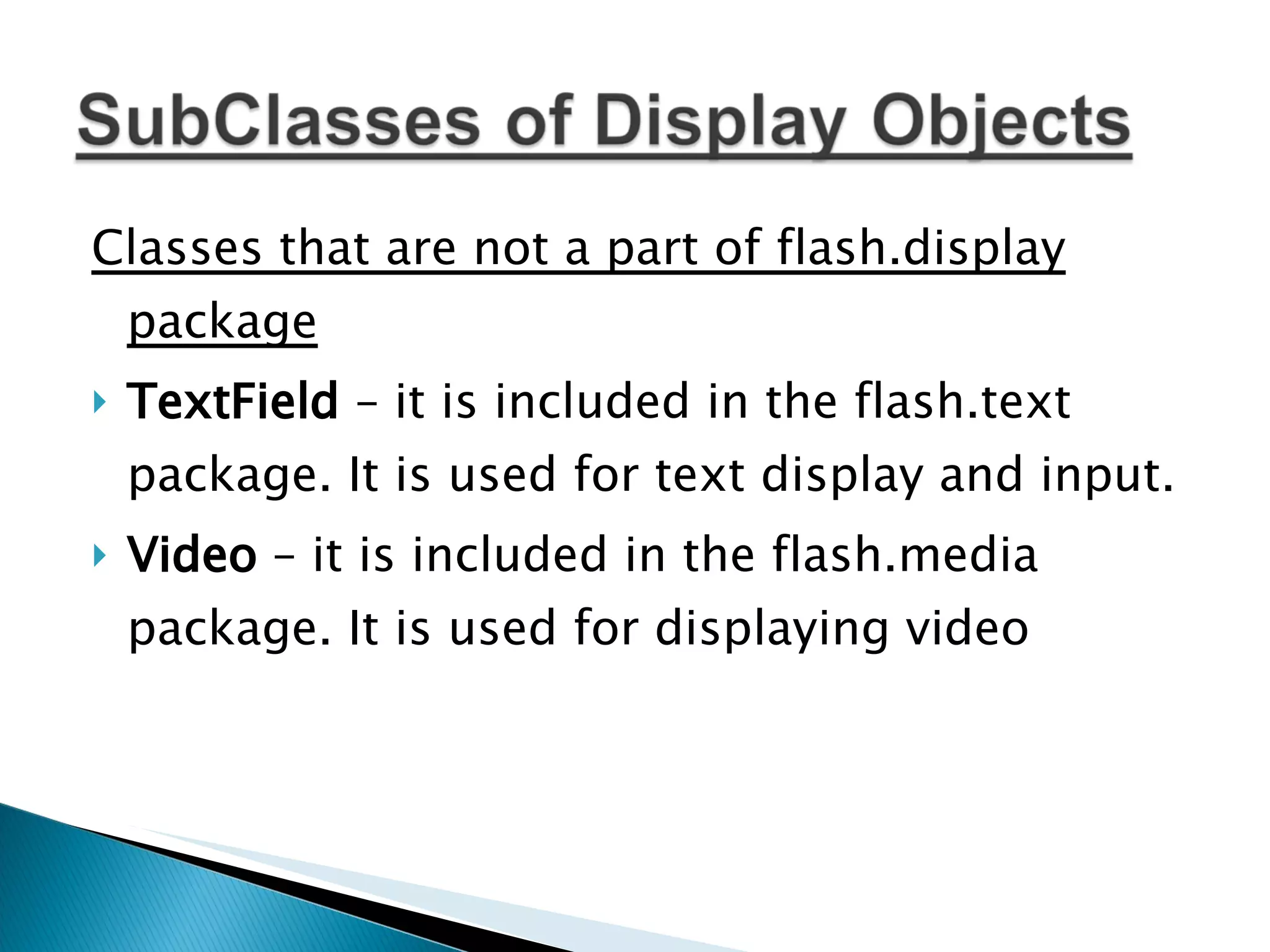 Classes that are not a part of flash.display package TextField – it is included in the flash.text package. It is used for text display and input. Video – it is included in the flash.media package. It is used for displaying video 