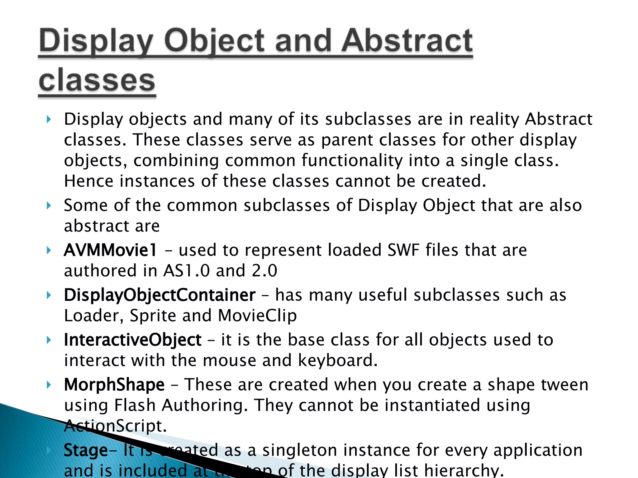 Display objects and many of its subclasses are in reality Abstract classes. These classes serve as parent classes for other display objects, combining common functionality into a single class. Hence instances of these classes cannot be created. Some of the common subclasses of Display Object that are also abstract are AVMMovie1 – used to represent loaded SWF files that are authored in AS1.0 and 2.0 DisplayObjectContainer – has many useful subclasses such as Loader, Sprite and MovieClip InteractiveObject – it is the base class for all objects used to interact with the mouse and keyboard. MorphShape – These are created when you create a shape tween using Flash Authoring. They cannot be instantiated using ActionScript. Stage - It is created as a singleton instance for every application and is included at the top of the display list hierarchy. 