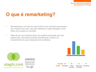 Mire nos clientes que importam.
                                                                                   Remarketing com o Google




O que é remarketing?

•   Remarketing é um meio de você mostrar seus anúncios às pessoas
    que visitaram seu site, mas não realizaram a ação desejada, como
    fazer uma compra ou inscrição

•   Além de ser uma maneira eficaz de mantê-lo entrosado com seu
    público-alvo, ele pode aumentar radicalmente o retorno do
    investimento em suas campanhas de marketing




                                                       O quê?   Vantagens     Como     Dicas para Conclusão
                                                                            funciona   o sucesso
 