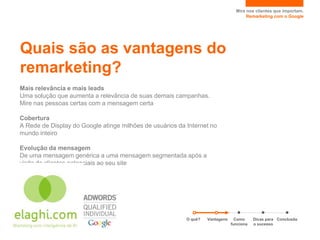 Mire nos clientes que importam.
                                                                                      Remarketing com o Google




Quais são as vantagens do
remarketing?
Mais relevância e mais leads
Uma solução que aumenta a relevância de suas demais campanhas.
Mire nas pessoas certas com a mensagem certa

Cobertura
A Rede de Display do Google atinge milhões de usuários da Internet no
mundo inteiro

Evolução da mensagem
De uma mensagem genérica a uma mensagem segmentada após a
visita de clientes potenciais ao seu site




                                                          O quê?   Vantagens     Como     Dicas para Conclusão
                                                                               funciona   o sucesso
 