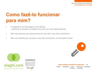 Mire nos clientes que importam.
                                                                                       Remarketing com o Google




Como fazê-lo funcionar
para mim?
•   O segredo é ter mensagens muito táticas
    - estimule os clientes a visitarem seu site com uma oferta atraente

•   Mire nas pessoas que pesquisaram em seu site, mas não converteram

•   Mire nos clientes que iniciaram, mas não concluíram, um formulário online




                                                           O quê?   Vantagens     Como     Dicas para Conclusão
                                                                                funciona   o sucesso
 