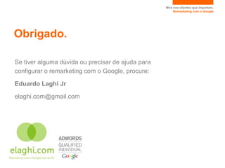 Mire nos clientes que importam.
                                                        Remarketing com o Google




Obrigado.

Se tiver alguma dúvida ou precisar de ajuda para
configurar o remarketing com o Google, procure:

Eduardo Laghi Jr

elaghi.com@gmail.com
 