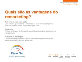 Mire nos clientes que importam.
                                                                                      Remarketing com o Google




Quais são as vantagens do
remarketing?
Mais relevância e mais leads
Uma solução que aumenta a relevância de suas demais campanhas.
Mire nas pessoas certas com a mensagem certa

Cobertura
A Rede de Display do Google atinge milhões de usuários da Internet no
mundo inteiro

Evolução da mensagem
De uma mensagem genérica a uma mensagem segmentada após a
visita de clientes potenciais ao seu site




                                                          O quê?   Vantagens     Como     Dicas para Conclusão
                                                                               funciona   o sucesso
 