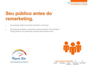 Mire nos clientes que importam.
                                                                                 Remarketing com o Google




Seu público antes do
remarketing.
●   As pessoas estão buscando produtos e serviços

●   As pessoas avaliam e comparam antes de fazer uma compra –
    como garantir sua presença quando elas fizerem isso?




                                                     O quê?   Vantagens     Como     Dicas para Conclusão
                                                                          funciona   o sucesso
 