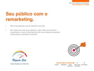 Mire nos clientes que importam.
                                                                                   Remarketing com o Google




Seu público com o
remarketing.
●   Mire nas pessoas que já visitaram seu site

●   Em cada novo site que visitarem, elas verão seu anúncio
    novamente, e isso as fará lembrar de sua empresa enquanto
    continuarem a acessar a Internet




                                                       O quê?   Vantagens     Como     Dicas para Conclusão
                                                                            funciona   o sucesso
 