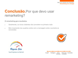 Mire nos clientes que importam.
                                                                                      Remarketing com o Google




Conclusão.Por que devo usar
remarketing?
O remarketing gera resultados.

●    Geralmente, os novos visitantes não convertem na primeira visita

●    Mire novamente nos usuários certos com a mensagem certa e aumente as
     conversões




                                                          O quê?   Vantagens     Como     Dicas para Conclusão
                                                                               funciona   o sucesso
 